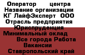 Оператор Call-центра › Название организации ­ КГ ЛайфЭксперт, ООО › Отрасль предприятия ­ Юриспруденция › Минимальный оклад ­ 40 000 - Все города Работа » Вакансии   . Ставропольский край,Пятигорск г.